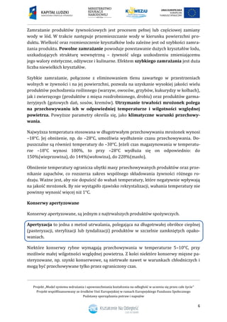 Projekt „Model systemu wdrażania i upowszechniania kształcenia na odległość w uczeniu się przez całe życie”
Projekt współfinansowany ze środków Unii Europejskiej w ramach Europejskiego Funduszu Społecznego
Podstawy sporządzania potraw i napojów
6
Zamrażanie produktów żywnościowych jest procesem pełnej lub częściowej zamiany
wody w lód. W trakcie następuje przemieszczanie wody w kierunku powierzchni pro-
duktu. Wielkość oraz rozmieszczenie kryształków lodu zależne jest od szybkości zamra-
żania produktu. Powolne zamrażanie powoduje powstawanie dużych kryształów lodu,
uszkadzających strukturę wewnętrzną – żywność ulega uszkodzeniu zmieniającemu
jego walory estetyczne, odżywcze i kulinarne. Efektem szybkiego zamrażania jest duża
liczba niewielkich kryształów.
Szybkie zamrażanie, połączone z eliminowaniem tlenu zawartego w przestrzeniach
wolnych w żywności i na jej powierzchni, pozwala na uzyskanie wysokiej jakości wielu
produktów pochodzenia roślinnego (warzyw, owoców, grzybów, kukurydzy w kolbach),
jak i zwierzęcego (produktów z mięsa rozdrobnionego, drobiu) oraz produktów garma-
żeryjnych (gotowych dań, sosów, kremów). Utrzymanie trwałości mrożonek polega
na przechowywaniu ich w odpowiedniej temperaturze i wilgotności względnej
powietrza. Powyższe parametry określa się, jako klimatyczne warunki przechowy-
wania.
Najwyższa temperatura stosowana w długotrwałym przechowywaniu mrożonek wynosi
–18°C. Jej obniżenie, np. do –28°C, umożliwia wydłużenie czasu przechowywania. Do-
puszczalne są również temperatury do –30°C. Jeżeli czas magazynowania w temperatu-
rze –18°C wynosi 100%, to przy –28°C wydłuża się on odpowiednio: do
150%(wieprzowina), do 144%(wołowina), do 228%(masło).
Obniżenie temperatury ogranicza ubytki masy przechowywanych produktów oraz prze-
nikanie zapachów, co rozszerza zakres wspólnego składowania żywności różnego ro-
dzaju. Ważne jest, aby nie dopuścić do wahań temperatury, które negatywnie wpływają
na jakość mrożonek. By nie wystąpiło zjawisko rekrystalizacji, wahania temperatury nie
powinny wynosić więcej niż 1°C.
Konserwy apertyzowane
Konserwy apertyzowane, są jednym z najtrwalszych produktów spożywczych.
Apertyzacja to jedna z metod utrwalania, polegająca na długotrwałej obróbce cieplnej
(pasteryzacji, sterylizacji lub tyndalizacji) produktów w szczelnie zamkniętych opako-
waniach.
Niektóre konserwy rybne wymagają przechowywania w temperaturze 5–10°C, przy
możliwie małej wilgotności względnej powietrza. Z kolei niektóre konserwy mięsne pa-
steryzowane, np. szynki konserwowe, są nietrwałe nawet w warunkach chłodniczych i
mogą być przechowywane tylko przez ograniczony czas.
 