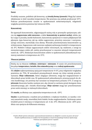 Projekt „Model systemu wdrażania i upowszechniania kształcenia na odległość w uczeniu się przez całe życie”
Projekt współfinansowany ze środków Unii Europejskiej w ramach Europejskiego Funduszu Społecznego
Podstawy sporządzania potraw i napojów
7
Susze
Produkty suszone, podobnie jak konserwy, są trwałą formą żywności. Mogą być zatem
składowane w dość wysokiej temperaturze. Nie powinna ona jednak przekraczać 25°C.
Podczas przechowywania suszów w opakowaniach niehermetycznych, wilgotność
względna powietrza powinna być niższa niż 40%.
Koncentraty
Do typowych koncentratów, odgrywających ważną rolę w przemyśle spożywczym, zali-
cza się zagęszczone soki owocowe, a także koncentraty w postaci suchej: mleko, jaj-
ka i zupy w proszku, kostki bulionowe, koncentraty spożywcze w stanie półpłynnym lub
płynnym, typu konserwy, jak np. mleko zagęszczone, przeciery owocowe i warzywne,
syropy owocowe, marmolady oraz dżemy. Warunki przechowywania koncentratów są
zróżnicowane. Zagęszczone soki owocowe najlepiej zachowują trwałość w temperaturze
ok. 0°C. Niektóre rodzaje zagęszczonych soków owocowych, np. malinowe, z uwagi na
niewystarczająco niskie pH, należy przechowywać w znacznie niższych temperaturach
nawet ok. –20°C. Słodzonym koncentratom soków w opakowaniach jednostkowych wy-
starczy natomiast w temperatura ok. 15°C.
Tłuszcze jadalne
Dzielą się na tłuszcze roślinne, zwierzęce i mieszane. O czasie ich przechowywania
decyduje temperatura, światło, tlen atmosferyczny oraz rodzaj opakowania.
Dla olejów najkorzystniejszą opcją jest temperaturze 4–6°C, przy wilgotności względnej
powietrza ok. 75%. W warunkach przemysłowych stosuje się różne metody przecho-
wywania. Oleje rafinowane, łatwo ulegające utlenieniu, mogą być magazynowane w
zbiornikach przez krótki czas. W opakowaniach jednostkowych, przeznaczonych do ob-
rotu handlowego, nie powinny być narażane na temperaturę powyżej 15°C. Z uwagi na
jełczenie tłuszczów bardzo ważnym jest, aby chronić je zarówno przed dostępem tlenu
atmosferycznego, jak i światła słonecznego. Oleje surowe mogą być przechowywane
przez wiele miesięcy w stalowych zbiornikach.
Dla masła, na dłuższy czas, optymalna temperatura to ok. –20°C.
Smalec w porównaniu z masłem jest produktem o większej trwałości, co wynika z niż-
szej zawartości wody, niewielkiej ilości białek i braku węglowodanów. Zachowuje zatem
trwałość przez 6 miesięcy w temperaturze od –6 do –8°C. Obniżenie jej do –20°C prze-
dłuża czas spożycia do kilkunastu miesięcy.
 