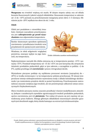 Projekt „Model systemu wdrażania i upowszechniania kształcenia na odległość w uczeniu się przez całe życie”
Projekt współfinansowany ze środków Unii Europejskiej w ramach Europejskiego Funduszu Społecznego
Podstawy sporządzania potraw i napojów
8
Margaryna ma trwałość większą niż masło. W dużym stopniu zależy ona od składu
kwasów tłuszczowych i jakości użytych składników. Stosowanie temperatury w zakresie
od –2 do –10°C pozwala na przechowywanie margaryny przez okres 1–3 miesięcy. Ob-
niżenie jej do –20°C wydłuża ten okres do ok. 1 roku.
Chleb
Chleb jest produktem o niewielkiej trwa-
łości. Istotnym warunkiem przechowywa-
nia jest zabezpieczenie go przed wysy-
chaniem oraz odpowiednia temperatura.
Bardzo skutecznym sposobem opóźniania
czerstwienia i przedłużania trwałości oraz
przydatności do spożycia jest zamrożenie.
Wiadomo, że obok wilgotności względnej
powietrza, znaczący wpływ na jego świe-
żość, ma temperatura.
Najkorzystniejsze warunki dla chleba mieszczą się w temperaturze poniżej –15°C i po-
wyżej +35°C. Przedział temperatury od –15 do +35°C nie jest korzystny dla utrzymania
świeżości produktów piekarskich, gdyż w tym zakresie, a szczególnie w pobliżu –2 do
0°C, szybko przebiega ich czerstwienie i proces retrogradacji skrobi.
Wystudzone pieczywo poddaje się szybkiemu procesowi mrożenia (najczęściej do –
20°C) w środku termicznym i w tej temperaturze później przechowuje. W niższej tem-
peraturze istnieje niebezpieczeństwo wymrożenia wody z układu koloidalnego skrobia–
woda i po rozmrożeniu przejście skrobi w postać krystaliczną. Przechowywanie zamra-
żalnicze znacznie zwiększa jego trwałość, ale nie powstrzymuje całkowicie zmian senso-
rycznych i fizykochemicznych.
Okres trwałości pieczywa można znacznie przedłużyć również modyfikowanie atmosfe-
ry. Jednym z zasadniczych czynników ograniczających trwałość produktów piekarskich,
oprócz czerstwienia, jest ich pleśnienie. Ten rodzaj ich psucia się jest częstszy niż po-
wodowany przez bakterie. Dlatego głównym składnikiem stosowanych atmosfer gazo-
wych jest dwutlenek węgla, który działa hamująco na wzrost tych drobnoustrojów.
 