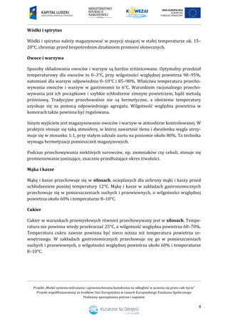 Projekt „Model systemu wdrażania i upowszechniania kształcenia na odległość w uczeniu się przez całe życie”
Projekt współfinansowany ze środków Unii Europejskiej w ramach Europejskiego Funduszu Społecznego
Podstawy sporządzania potraw i napojów
9
Wódki i spirytus
Wódki i spirytus należy magazynować w pozycji stojącej w stałej temperaturze ok. 15–
20°C, chroniąc przed bezpośrednim działaniem promieni słonecznych.
Owoce i warzywa
Sposoby składowania owoców i warzyw są bardzo zróżnicowane. Optymalny przedział
temperaturowy dla owoców to 0–3°C, przy wilgotności względnej powietrza 90–95%,
natomiast dla warzyw odpowiednio 0–10°C i 85–98%. Właściwa temperatura przecho-
wywania owoców i warzyw w gastronomii to 6°C. Warunkiem racjonalnego przecho-
wywania jest ich początkowe i szybkie schłodzenie zimnym powietrzem, bądź metodą
próżniową. Tradycyjne przechowalnie nie są hermetyczne, a obniżenie temperatury
uzyskuje się za pomocą odpowiedniego agregatu. Wilgotność względna powietrza w
komorach także powinna być regulowana.
Innym wyjściem jest magazynowanie owoców i warzyw w atmosferze kontrolowanej. W
praktyce stosuje się taką atmosferę, w której zawartość tlenu i dwutlenku węgla utrzy-
muje się w stosunku 1:1, przy stałym udziale azotu na poziomie około 80%. Ta technika
wymaga hermetyzacji pomieszczeń magazynowych.
Podczas przechowywania niektórych surowców, np. ziemniaków czy cebuli, stosuje się
promieniowanie jonizujące, znacznie przedłużające okres trwałości.
Mąka i kasze
Mąkę i kasze przechowuje się w silosach, ocieplanych dla ochrony mąki i kaszy przed
ochłodzeniem poniżej temperatury 12°C. Mąkę i kasze w zakładach gastronomicznych
przechowuje się w pomieszczeniach suchych i przewiewnych, o wilgotności względnej
powietrza około 60% i temperaturze 8–10°C.
Cukier
Cukier w warunkach przemysłowych również przechowywany jest w silosach. Tempe-
ratura nie powinna wtedy przekraczać 25°C, a wilgotność względna powietrza 60–70%.
Temperatura cukru zawsze powinna być nieco niższa niż temperatura powietrza ze-
wnętrznego. W zakładach gastronomicznych przechowuje się go w pomieszczeniach
suchych i przewiewnych, o wilgotności względnej powietrza około 60% i temperaturze
8–10°C.
 
