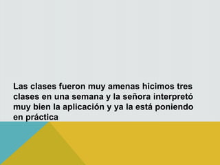 Las clases fueron muy amenas hicimos tres
clases en una semana y la señora interpretó
muy bien la aplicación y ya la está poniendo
en práctica