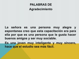 PALABRAS DE
Agradecimiento
La señora es una persona muy alegre y
espontanea creo que esta capacitación era para
ella por que es una persona que le gusta hacer
buenos amigos y ser muy sociable.
Es una joven muy inteligente y muy sincero,
hace que el estudio sea más fácil.