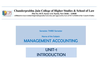 Chanderprabhu Jain College of Higher Studies & School of Law
Plot No. OCF, Sector A-8, Narela, New Delhi – 110040
(Affiliated to Guru Gobind Singh Indraprastha University and Approved by Govt of NCT of Delhi & Bar Council of India)
Semester: THIRD Semester
Name of the Subject:
MANAGEMENT ACCOUNTING
UNIT-1
INTRODUCTION
 