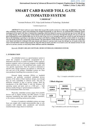 ISSN: 2278 – 1323
                         International Journal of Advanced Research in Computer Engineering & Technology
                                                                              Volume 1, Issue 5, July 2012


               SMART CARD BASED TOLL GATE
                   AUTOMATED SYSTEM
                                                          V.SRIDHAR 1
                   1
                       Assistant Professor, ECE, Vidya Jyothi Institute of Technology, Hyderabad
                                              1
                                               varadalasri@gmail.com


          ABSTRACT: Smart cards are secure tokens that can provide security services to a wide range of applications. Along with
other technology advances, smart card technology has changed dramatically as well. However, its communication standards, largely
unchanged, do not match with those of mainstream computing, which has limited its success in the Internet age. In our daily life we
are seeing toll gate. We are going to pay certain amount to the government in form of tax through this toll gate. We can see this toll
gates being placed in some national high ways etc.,So in order to pay tax we are normally going to pay in form of cash, but instead of
that as the technology is growing we can make use of smart card which is nothing but like a memory card in which we are going to
store the details of particular person and certain amount. The main objective of this smard card is to pay the toll gate tax using smart
card. Smart card must be recharged with some amount and whenever a person wants to pay the toll gate tax, he needs to insert his
smart card and deduct amount using keypad. By using this kind of smard card there is no need to carry the amount in form of cash
and so we can have security as well. keil-µ vision software used for simulation

         Keywords: SMARD CARD, KEIL SOFTWARE, MICRO CONTROLLER, EMBEDDED SYSTEMS.



I . INTRODUCTION

         An embedded system is a special-purpose system in
which the computer is completely encapsulated by or
dedicated to the device or system it controls. Unlike a general-
purpose computer, such as a personal computer, an embedded
system performs one or a few predefined tasks, usually with
very specific requirements. Since the system is dedicated to
specific tasks, design engineers can optimize it, reducing the
size and cost of the product. Embedded systems are often
mass-produced, benefiting from economies of scale.

          Personal digital assistants (PDAs) or handheld
computers are generally considered embedded devices                                     Fig: 1.1complex embedded system unit
because of the nature of their hardware design, even though
they are more expandable in software terms. This line of
                                                                           2 Block diagram:
definition continues to blur as devices expand. With the
introduction of the OQO Model 2 with the Windows XP
operating system and ports such as a USB port — both                                           MICRO
features usually belong to "general purpose computers", — the              POWER
line of nomenclature blurs even more.                                                         CONTROLL                       LCD
                                                                           SUPPLY
                                                                                                 ER
         Physically, embedded systems ranges from portable
devices such as digital watches and MP3 players, to large
stationary installations like traffic lights, factory controllers,        LCD
or the systems controlling nuclear power plants.
                                                                                         MAX232
        In terms of complexity embedded systems can range                                                         Keypad
from very simple with a single microcontroller chip, to very
complex with multiple units, peripherals and networks
mounted inside a large chassis or enclosure.                                   Fig:2 embedded system unit block diagram




                                                                                                                                   203
                                                  All Rights Reserved © 2012 IJARCET
 