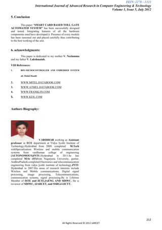 ISSN: 2278 – 1323
                      International Journal of Advanced Research in Computer Engineering & Technology
                                                                           Volume 1, Issue 5, July 2012

5. Conclusion

         This paper “SMART CARD BASED TOLL GATE
AUTOMATED SYSTEM” has been successfully designed
and tested. Integrating features of all the hardware
components used have developed it. Presence of every module
has been reasoned out and placed carefully thus contributing
to the best working of the unit.


6. acknowledgments:
        This paper is dedicated to my mother V. Neelamma
and my father V. Lakshmaiah.

VIII References:
1.      8051-MICROCONTROLLER AND EMBEDDED SYSTEM

        ali .Mohd.Mazidi


2.      WWW.MITEL.DATABOOK.COM
3.      WWW.ATMEL.DATABOOK.COM
4.      WWW.FRANKLIN.COM
5.      WWW.KEIL.COM



Authors Biography:




                       V.SRIDHAR working as Assistant
professor in ECE department at Vidya Jyothi Institute of
Technology,Hyderabad from 2009. completed           M.Tech
withSpecialization Wireless and mobile communication
systems from vardhaman college of engineering
(AUTONOMOUS)JNTU,Hyderabad in 2011.he has
completed M.Sc (IT)from Nagarjuna University, guntur,
AndhraPradesh.completed Electronics and telecommunication
engineering from vidya jyothi institute of technology,JNTU
Hyderabad in 2007.His areas of research interests include
Wireless and Mobile communications, Digital signal
processing,    image   processing,      Telecommunications,
communication systems, signal processing.He is Lifetime
Member of ISTE and IETE,IAENG AND SDIWC. He is
reviewer of SDIWC, IJARCET, and SSRGJ-IJCTT.




                                                                                                   212
                                             All Rights Reserved © 2012 IJARCET
 