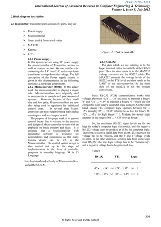 ISSN: 2278 – 1323
                      International Journal of Advanced Research in Computer Engineering & Technology
                                                                           Volume 1, Issue 5, July 2012

2.Block diagram description:

2.1Transmitter: transmitter parts consist of 5 parts. they are

               Power supply
               Microcontroller
               Smart card & Smart card reader
               MAX232
               Keypad
                                                                                       Figure: 2.1.2micro controller
               LCD
                2.1.1 Power supply:
                In this system we are using 5V power supply                           2.1.3 Max232:
                for microcontroller of Transmitter section as                           The data which we are entering in to the
                well as receiver section. We use rectifiers for                      hyper terminal editor is available at the COM1
                converting the A.C. into D.C and a step down                         port. Then the data enters in to the MAX232
                transformer to step down the voltage. The full                       voltage converter via the RS232 cable. The
                description of the Power supply section is                           MAX232 converts the voltage levels of the
                given in this documentation in the following                         RS232 to the TTL level and then sends to the
                sections i.e. hardware components.                                   UART of the microcontroller. So the main
                2.1.2 Microcontroller (8051): In this paper                          duty of the max232 is for the voltage
                work the micro-controller is playing a major                         conversions.
                role. Micro-controllers were originally used
                as components in complicated process-control               Serial RS-232 (V.24) communication works with
                systems. However, because of their small          voltages (between -15V ... -3V and used to transmit a binary
                size and low price, Micro-controllers are now     '1' and +3V ... +15V to transmit a binary '0') which are not
                also being used in regulators for individual      compatible with today's computer logic voltages. On the other
                control loops.       In several areas Micro-      hand, classic TTL computer logic operates between 0V ...
                controllers are now outperforming their analog    +5V (roughly 0V ... +0.8V referred to as low for binary '0',
                counterparts and are cheaper as well.             +2V ... +5V for high binary '1' ). Modern low-power logic
                   The purpose of this paper work is to present   operates in the range of 0V ... +3.3V or even lower.
                control theory that is relevant to the analysis
                and design of Micro-controller system with an              So, the maximum RS-232 signal levels are far too
                emphasis on basic concept and ideas. It is        high for today's computer logic electronics, and the negative
                assumed that a Microcontroller with               RS-232 voltage can't be grokked at all by the computer logic.
                reasonable software is available for              Therefore, to receive serial data from an RS-232 interface the
                computations and simulations so that many         voltage has to be reduced, and the 0 and 1 voltage levels
                tedious details can be left to the                inverted. In the other direction (sending data from some logic
                Microcontroller. The control system design is     over RS-232) the low logic voltage has to be "bumped up",
                also carried out up to the stage of               and a negative voltage has to be generated, too.
                implementation in the form of controller
                                                                           Table:1
                programs in assembly language OR in C-
                Language.                                                     RS-232                TTL               Logic
            Intel has introduced a family of Micro controllers            --------------------------------------------------------
             called the MCS-51.
                                                                             -15V ... -3V <-> +2V ... +5V <-> 1

                                                                             +3V ... +15V <-> 0V ... +0.8V <-> 0




                                                                                                                                     204
                                                All Rights Reserved © 2012 IJARCET
 