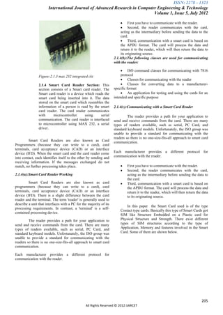 ISSN: 2278 – 1323
                       International Journal of Advanced Research in Computer Engineering & Technology
                                                                            Volume 1, Issue 5, July 2012

                                                                          First you have to communicate with the reader.
                                                                          Second, the reader communicates with the card,
                                                                         acting as the intermediary before sending the data to the
                                                                         card.
                                                                          Third, communication with a smart card is based on
                                                                         the APDU format. The card will process the data and
                                                                         return it to the reader, which will then return the data to
                                                                         its originating source.
                                                                    2.1.4(b):The following classes are used for communicating
                                                                    with the reader:

                                                                          ISO command classes for communicating with 7816
                Figure:2.1.3 max 232 integrated ckt                      protocol
                                                                          Classes for communicating with the reader
                2.1.4 Smart Card Reader Section: This                     Classes for converting data to a manufacturer-
                section consists of a Smart card reader. The        specific format
                Smart card reader is a device which reads the             An application for testing and using the cards for an
                smart card being inserted into it. The data         intended and specific purpose
                stored on the smart card which resembles the
                information of a person is read by the smart        2.1.4(c):Communicating with a Smart Card Reader
                card reader. The card reader communicates
                with     microcontroller      using     serial               The reader provides a path for your application to
                communication. The card reader is interfaced        send and receive commands from the card. There are many
                to microcontroller using MAX 232, a serial          types of readers available, such as serial, PC Card, and
                driver.                                             standard keyboard models. Unfortunately, the ISO group was
                                                                    unable to provide a standard for communicating with the
                                                                    readers so there is no one-size-fits-all approach to smart card
         Smart Card Readers are also known as Card                  communication.
Programmers (because they can write to a card), card
terminals, card acceptance device (CAD) or an interface
device (IFD). When the smart card and the card reader come          Each manufacturer provides a different protocol for
into contact, each identifies itself to the other by sending and    communication with the reader.
receiving information. If the messages exchanged do not
match, no further processing takes place.                                   First you have to communicate with the reader.
                                                                            Second, the reader communicates with the card,
2.1.4(a):Smart Card Reader Working                                           acting as the intermediary before sending the data to
                                                                             the card.
         Smart Card Readers are also known as card                          Third, communication with a smart card is based on
programmers (because they can write to a card), card                         the APDU format. The card will process the data and
terminals, card acceptance device (CAD) or an interface                      return it to the reader, which will then return the data
device (IFD). There is a slight difference between the card                  to its originating source.
reader and the terminal. The term 'reader' is generally used to
describe a unit that interfaces with a PC for the majority of its
                                                                            In this paper the Smart Card used is of the type
processing requirements. In contrast, a 'terminal' is a self-
                                                                        Contact type cards. Basically this type of Smart Cards got
contained processing device.
                                                                        SIM like Structure Embedded on a Plastic card for
         The reader provides a path for your application to             Physical Structure and Strength. There exist different
send and receive commands from the card. There are many                 types of SIM structures according to the type of
types of readers available, such as serial, PC Card, and                Application, Memory and features involved in the Smart
standard keyboard models. Unfortunately, the ISO group was              Card. Some of them are shown below.
unable to provide a standard for communicating with the
readers so there is no one-size-fits-all approach to smart card
communication.

Each manufacturer provides a different protocol for
communication with the reader.




                                                                                                                                205
                                                All Rights Reserved © 2012 IJARCET
 