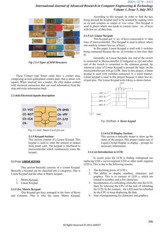 ISSN: 2278 – 1323
                      International Journal of Advanced Research in Computer Engineering & Technology
                                                                           Volume 1, Issue 5, July 2012

                                                                          According to this keypad, In order to find the key
                                                                 being pressed the keypad need to be scanned by making rows
                                                                 as i/p and columns as output or vice versa. This Keypad is
                                                                 used in places where one needs to connect more no. of keys
                                                                 with less no. of data lines.

                                                                 2.1.5 (c): Linear Keypad:
                                                                           This Keypad got „n‟ no. of keys connected to „n‟ data
                                                                 lines of microcontroller. This Keypad is used in places where
                                                                 one needs to connect less no. of keys.
                                                                           In this paper, Linear Keypad is used with 3 switches
                                                                 being connected because the no. of switches is less (less than
                                                                 8).
                                                                           Generally, in Linear Keypads one end of the switch
               Fig 2.1.4 Types of SIM Structures                 is connected to Microcontroller (Configured as i/p) and other
                                                                 end of the switch is connected to the common ground. So
                                                                 whenever a key of Linear Keypad is pressed the logic on the
                                                                 microcontroller pin will go LOW. Here in this project, a linear
                                                                 keypad is used with switches connected in a serial manner.
    These Contact type Smart cards have a contact area,          Linear keypad is used in this project because it takes less no.
comprising several gold-plated contact pads, that is about 1cm   of port pins. The Linear Keypad with 4 Keys is shown below.
square. When inserted into a reader, the chip makes contact
with electrical connectors that can read information from the
chip and write information back.

2.1.4(d):Electrical signals description




                                                                                Fig: 2.1.5 (c): A linear keypad


               Fig:2.1.4(d) Smart Card pin-out
                                                                                   2.1.6 LCD Display Section:
               2.1.5 Keypad Section:                                               This section is basically meant to show up the
               This section consists of a Linear Keypad. This                      status of the project. This project makes use of
               keypad is used to enter the amount to deduct                        Liquid Crystal Display to display / prompt for
               from smart card. The keypad is interfaced to                        necessary information.
               microcontroller which continuously scans the
               keypad.                                              2.1.6 (a) Introduction to LCD:

                                                                          In recent years the LCD is finding widespread use
2.1.5 (a): LINEAR KEYPAD                                         replacing LED s (seven-segment LED or other multi segment
                                                                 LED s). This is due to the following reasons:
         This section basically consists of a Linear Keypad.
Basically a Keypad can be classified into 2 categories. One is       1.   The declining prices of LCD s.
Linear Keypad and the other is Matrix keypad.                        2.   The ability to display numbers, characters and
                                                                          graphics. This is in contract to LED s, which are
    1.   Matrix Keypad.                                                   limited to numbers and a few characters.
    2.   Linear Keypad.                                              3.   Incorporation of a refreshing controller into the LCD,
                                                                          there by relieving the CPU of the task of refreshing
2.1.5 (b): Matrix Keypad:                                                 the LCD. In the contrast, the LED must be refreshed
         This Keypad got keys arranged in the form of Rows                by the CPU to keep displaying the data.
and Columns. That is why the name Matrix Keypad.                     4.   Ease of programming for characters and graphics.




                                                                                                                              206
                                              All Rights Reserved © 2012 IJARCET
 