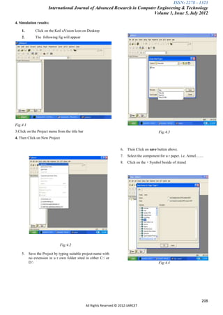 ISSN: 2278 – 1323
                       International Journal of Advanced Research in Computer Engineering & Technology
                                                                            Volume 1, Issue 5, July 2012

4. Simulation results:

    1.        Click on the Keil uVision Icon on Desktop
    2.        The following fig will appear




Fig:4.1
3.Click on the Project menu from the title bar                                                 Fig:4.3
4. Then Click on New Project


                                                                       6.   Then Click on save button above.
                                                                       7.   Select the component for u r paper. i.e. Atmel……
                                                                       8.   Click on the + Symbol beside of Atmel




                               Fig:4.2

    5.    Save the Project by typing suitable project name with
          no extension in u r own folder sited in either C: or
          D:                                                                                  Fig:4.4




                                                                                                                          208
                                                 All Rights Reserved © 2012 IJARCET
 