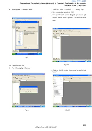 ISSN: 2278 – 1323
                 International Journal of Advanced Research in Computer Engineering & Technology
                                                                      Volume 1, Issue 5, July 2012

9.   Select AT89C51 as shown below                         12. Then Click either YES or NO………mostly “NO”
                                                           13. Now your project is ready to USE
                                                           14. Now double click on the Target1, you would get
                                                                another option “Source group 1” as shown in next
                                                                page.




                         Fig:4.5




10. Then Click on “OK”                                                          Fig:4.7

11. The Following fig will appear
                                                           15. Click on the file option from menu bar and select
                                                               “new”




                         Fig:4.6                                                  Fig:4.8




                                                                                                            209
                                     All Rights Reserved © 2012 IJARCET
 