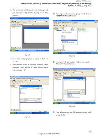 ISSN: 2278 – 1323
                 International Journal of Advanced Research in Computer Engineering & Technology
                                                                      Volume 1, Issue 5, July 2012

16. The next screen will be as shown in next page, and
    just maximize it by double clicking on its blue
                                                               19. Now right click on Source group 1 and click on
    boarder.                                                       “Add files to Group Source”




                      Fig:4.9
                                                                                      Fig:4.11
17. Now start writing program in either in “C”        or
    “ASM”                                                      20. Now you will get another window, on which by
18. For a program written in Assembly, then save it with           default “C” files will appear.

    extension “. asm” and for “C” based program save it
    with extension “ .C”




                                                                                      Fig:4.12


                                                               21. Now select as per your file extension given while
                                                                    saving the file
                     Fig:4.10




                                                                                                                210
                                         All Rights Reserved © 2012 IJARCET
 