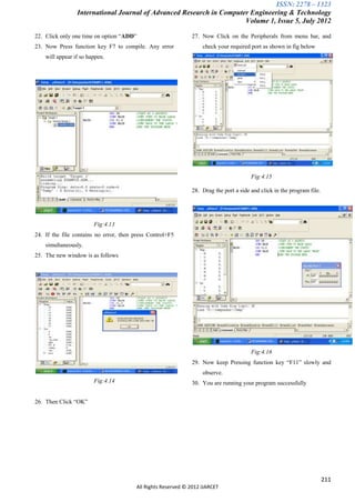 ISSN: 2278 – 1323
                 International Journal of Advanced Research in Computer Engineering & Technology
                                                                      Volume 1, Issue 5, July 2012

22. Click only one time on option “ADD”                       27. Now Click on the Peripherals from menu bar, and
23. Now Press function key F7 to compile. Any error                check your required port as shown in fig below
    will appear if so happen.




                                                                                       Fig:4.15

                                                              28. Drag the port a side and click in the program file.




                        Fig:4.13
24. If the file contains no error, then press Control+F5
    simultaneously.
25. The new window is as follows




                                                                                       Fig:4.16
                                                              29. Now keep Pressing function key “F11” slowly and
                                                                   observe.
                        Fig:4.14                              30. You are running your program successfully


26. Then Click “OK”




                                                                                                                        211
                                        All Rights Reserved © 2012 IJARCET
 