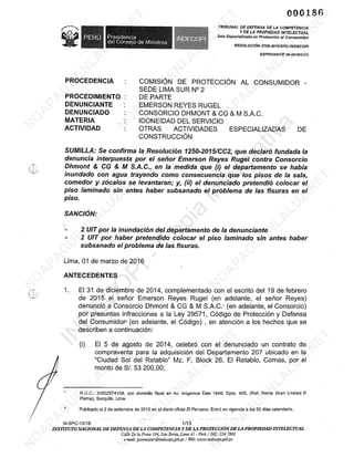 Ge
aga E O Presidencia.
000186
TRIBUNAL DE DEFENSA DE LA COMPETENCIA
Y DE LA PROPIEDAD INTELECTUAL
Sala Especializada en Protección al Consumidor
co del Ue e al
RESOLUCIÓN 0759-2016/SPC-INDECOP!
EXPEDIENTE 39-2015/CC2
PROCEDENCIA — : COMISIÓN DE PROTECCIÓN AL CONSUMIDOR -
] SEDE LIMA SUR N* 2
PROCEDIMIENTO : DE PARTE
DENUNCIANTE : EMERSON REYES RUGEL
DENUNCIADO : CONSORCIO DHMONT 4 CG 8 M S.A.C.
MATERIA : —— IDONEIDAD DEL SERVICIO
ACTIVIDAD : OTRAS ACTIVIDADES ESPECIALIZADAS DE
CONSTRUCCIÓN
SUMILLA: Se confirma la Resolución 1250-2015/CC2, que declaró fundada la
denuncia interpuesta por el señor Emerson Reyes Rugel contra Consorcio
Dhmont € CG € M S.A.C., en la medida que (i) el departamento se había-
inundado con agua trayendo como consecuencia que los pisos de la sala,
comedor y zócalos se levantaran; y, (ii) el denunciado pretendió colocar el
piso laminado sin antes haber subsanado el problema de las fisuras en el
piso.
SANCIÓN:
- 2 UIT por la inundación del departamento de la denunciante
- 2 UIT por haber pretendido colocar el piso laminado sín antes haber
subsanado el problema de las fisuras.
Lima, 01 de marzo de 2016
ANTECEDENTES
1. El 31 de diciembre de 2014, complementado con el escrito del 19 de febrero
de 2015 el señor Emerson Reyes Rugel (en adelante, el señor Reyes)
denunció a Consorcio Dhmont £¿ CG £ M S.A.C.: (en adelante, el Consorcio)
por presuntas infracciones a la Ley 29571, Código de Protección y Defensa
del Consumidor (en adelante, el Código) , en atención a los hechos que se
describen a continuación:
(1) El 5 de agosto de 2014, celebró con el denunciado un contrato de
compraventa para la adquisición del Departamento 207 ubicado en la
“Ciudad Sol del Retablo” Mz. F, Block 26, El Retablo, Comas, por el
monto de S/. 53 200,00;
1 R.U.C.: 20502574109, con domicilio fiscal en Av. Angamos Este 1648, Dpto. 405, (Ref. frente Gran Unidad R
Palma), Surquillo. Lima.
2 Publicado el 2 de setiembre de 2010 en el diario oficial El Peruano. Entró en vigencia a los 30 días calendario.
M-SPC-131B_ E
INS TITUTO NACIONAL DE DEFENSA DE LA COMPETENCIA Y DE LA PROTECCIÓN DE LA PROPIEDAD INTELECTUAL
Calle De la Prosa 104, San Borja, Lima 41- Perú / Telf: 224 7800
e-mail: postmaster(Dindecopi.gob.pe / Web: wuww.indecopi.gob.pe
 