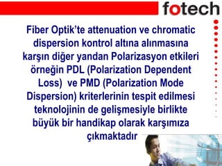 Fiber Optik’te attenuation ve chromatic
dispersion kontrol altına alınmasına
karşın diğer yandan Polarizasyon etkileri
örneğin PDL (Polarization Dependent
Loss) ve PMD (Polarization Mode
Dispersion) kriterlerinin tespit edilmesi
teknolojinin de gelişmesiyle birlikte
büyük bir handikap olarak karşımıza
çıkmaktadır
 