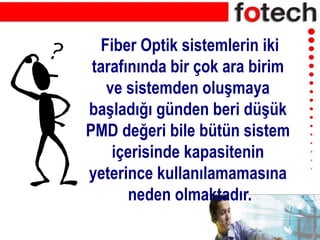 Fiber Optik sistemlerin iki
tarafınında bir çok ara birim
ve sistemden oluşmaya
başladığı günden beri düşük
PMD değeri bile bütün sistem
içerisinde kapasitenin
yeterince kullanılamamasına
neden olmaktadır.
 