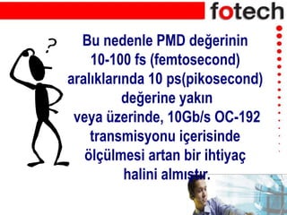 Bu nedenle PMD değerinin
10-100 fs (femtosecond)
aralıklarında 10 ps(pikosecond)
değerine yakın
veya üzerinde, 10Gb/s OC-192
transmisyonu içerisinde
ölçülmesi artan bir ihtiyaç
halini almıştır.
 