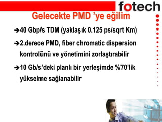 Gelecekte PMD ’ye eğilim
40 Gbp/s TDM (yaklaşık 0.125 ps/sqrt Km)
2.derece PMD, fiber chromatic dispersion
kontrolünü ve yönetimini zorlaştırabilir
10 Gb/s’deki planlı bir yerleşimde %70’lik
yükselme sağlanabilir
 