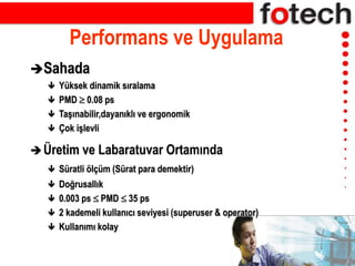 Performans ve Uygulama
Sahada
 Yüksek dinamik sıralama
 PMD  0.08 ps
 Taşınabilir,dayanıklı ve ergonomik
 Çok işlevli
Üretim ve Labaratuvar Ortamında
 Süratli ölçüm (Sürat para demektir)
 Doğrusallık
 0.003 ps  PMD  35 ps
 2 kademeli kullanıcı seviyesi (superuser & operator)
 Kullanımı kolay
 