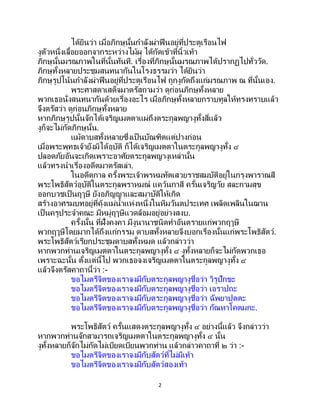 2
ได้ยินว่า เมื่อภิกษุนั้นกาลังผ่าฟืนอยู่ที่ประตูเรือนไฟ
งูตัวหนึ่งเลื้อยออกจากระหว่างไม้ผุ ได้กัดเข้าที่นิ้วเท้า
ภิกษุนั้นมรณภาพในที่นั้นทันที. เรื่องที่ภิกษุนั้นมรณภาพได้ปรากฏไปทั่ววัด.
ภิกษุทั้งหลายประชุมสนทนากันในโรงธรรมว่า ได้ยินว่า
ภิกษุรูปโน้นกาลังผ่าฟืนอยู่ที่ประตูเรือนไฟ ถูกงูกัดถึงแก่มรณภาพ ณ ที่นั้นเอง.
พระศาสดาเสด็จมาตรัสถามว่า ดูก่อนภิกษุทั้งหลาย
พวกเธอนั่งสนทนากันด้วยเรื่องอะไร เมื่อภิกษุทั้งหลายกราบทูลให้ทรงทราบแล้ว
จึงตรัสว่า ดูก่อนภิกษุทั้งหลาย
หากภิกษุรูปนั้นจักได้เจริญเมตตาแผ่ถึงตระกูลพญางูทั้งสี่แล้ว
งูก็จะไม่กัดภิกษุนั้น.
แม้ดาบสทั้งหลายซึ่งเป็ นบัณฑิตแต่ปางก่อน
เมื่อพระพุทธเจ้ายังมิได้อุบัติ ก็ได้เจริญเมตตาในตระกูลพญางูทั้ง ๔
ปลอดภัยอันจะเกิดเพราะอาศัยตระกูลพญางูเหล่านั้น
แล้วทรงนาเรื่องอดีตมาตรัสเล่า.
ในอดีตกาล ครั้งพระเจ้าพรหมทัตเสวยราชสมบัติอยู่ในกรุงพาราณสี
พระโพธิสัตว์อุบัติในตระกูลพราหมณ์ แคว้นกาสี ครั้นเจริญวัย สละกามสุข
ออกบวชเป็นฤๅษี ยังอภิญญาและสมาบัติให้เกิด
สร้างอาศรมบทอยู่ที่คุ้งแม่น้าแห่งหนึ่งในหิมวันตประเทศ เพลิดเพลินในฌาน
เป็นครูประจาคณะ มีหมู่ฤๅษีแวดล้อมอยู่อย่างสงบ.
ครั้งนั้น ที่ฝั่งคงคา มีงูนานาชนิดทาอันตรายแก่พวกฤๅษี
พวกฤๅษีโดยมากได้ถึงแก่กรรม ดาบสทั้งหลายจึงบอกเรื่องนั้นแก่พระโพธิสัตว์.
พระโพธิสัตว์เรียกประชุมดาบสทั้งหมด แล้วกล่าวว่า
หากพวกท่านเจริญเมตตาในตระกูลพญางูทั้ง ๔ งูทั้งหลายก็จะไม่กัดพวกเธอ
เพราะฉะนั้น ตั้งแต่นี้ไป พวกเธอจงเจริญเมตตาในตระกูลพญางูทั้ง ๔
แล้วจึงตรัสคาถานี้ว่า :-
ขอไมตรีจิตของเราจงมีกับตระกูลพญางูชื่อว่า วิรูปักขะ
ขอไมตรีจิตของเราจงมีกับตระกูลพญางูชื่อว่า เอราปถะ
ขอไมตรีจิตของเราจงมีกับตระกูลพญางูชื่อว่า ฉัพยาปุตตะ
ขอไมตรีจิตของเราจงมีกับตระกูลพญางูชื่อว่า กัณหาโคตมกะ.
พระโพธิสัตว์ ครั้นแสดงตระกูลพญางูทั้ง ๔ อย่างนี้แล้ว จึงกล่าวว่า
หากพวกท่านจักสามารถเจริญเมตตาในตระกูลพญางูทั้ง ๔ นั้น
งูทั้งหลายก็จักไม่กัดไม่เบียดเบียนพวกท่าน แล้วกล่าวคาถาที่ ๒ ว่า :-
ขอไมตรีจิตของเราจงมีกับสัตว์ที่ไม่มีเท้า
ขอไมตรีจิตของเราจงมีกับสัตว์สองเท้า
 