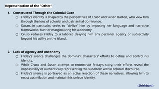 Representation of the "Other"
1. Constructed Through the Colonial Gaze
○ Friday’s identity is shaped by the perspectives of Cruso and Susan Barton, who view him
through the lens of colonial and patriarchal dominance.
○ Susan, in particular, seeks to "civilize" him by imposing her language and narrative
frameworks, further marginalizing his autonomy.
○ Cruso reduces Friday to a laborer, denying him any personal agency or subjectivity
beyond his utility on the island​
.
2. Lack of Agency and Autonomy
○ Friday’s silence challenges the dominant characters' efforts to define and control his
identity.
○ While Cruso and Susan attempt to reconstruct Friday’s story, their efforts reveal the
impossibility of authentically representing the subaltern within colonial discourse.
○ Friday’s silence is portrayed as an active rejection of these narratives, allowing him to
resist assimilation and maintain his unique identity​
.
(Shirkhani)
 