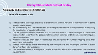 The Symbolic Muteness of Friday
Ambiguity and Interpretive Challenges
1. Limits of Representation
○ Friday’s silence challenges the ability of the dominant colonial narrative to fully represent or define
subaltern experiences.
○ His inaccessibility as a character reveals the inadequacy of Western literary traditions in capturing
the complexities of subaltern identities.
○ Coetzee positions Friday’s muteness as a counter-narrative to colonial attempts at domination,
forcing readers to confront the gaps and silences within historical and fictional accounts​Critique of
Western Narratives.
○ Western narratives often seek to essentialize and categorize the "Other," stripping away their
agency and individuality.
○ Friday’s silence resists these tendencies by remaining elusive and refusing to conform to Susan
Barton’s or Foe’s interpretations.
○ This muteness serves as a critique of colonial authorship, which prioritizes control over authentic
representation. (Shirkhani)
 
