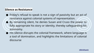 Silence as Resistance
● Friday’s refusal to speak is not a sign of passivity but an act of
resistance against colonial systems of representation.
● By remaining silent, he denies Susan and Cruso the power to
fully appropriate his story or identity, thereby safeguarding his
autonomy.
● His silence disrupts the colonial framework, where language is
a tool of domination, and highlights the limitations of colonial
discourse
(Shirkhani)
 