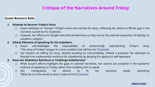 Critique of the Narratives Around Friday
Susan Barton’s Role
1. Attempt to Recover Friday’s Voice
○ Susan attempts to “recover” Friday’s voice and narrate his story, reflecting her desire to fill the gap in the
narrative caused by his muteness.
○ However, her efforts are fraught with ethical dilemmas as they mirror the colonial imposition of identity on
subaltern subjects.
2. Ethical Dilemma of Speaking for the Subaltern
○ Susan acknowledges the impossibility of authentically representing Friday’s story:
“The story of Friday’s tongue is a story unable to be told by me” (Coetzee).
○ Her fixation on telling his story, despite knowing its inaccessibility, reflects a paradox: her attempts to
liberate him inadvertently reinforce his subalternity by denying his agency to self-represent​
.
3. Does Her Mediation Reinforce or Challenge Subalternity?
○ While Susan’s efforts highlight the gaps in colonial narratives, her actions are complicit in the epistemic
violence of speaking for Friday rather than enabling him to speak.
○ She manipulates his silence to fit her narrative needs, admitting:
“What he is to the world is what I make of him”​
(Coetzee).
(Neimneh)
 