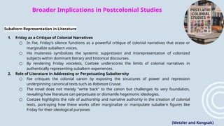 Broader Implications in Postcolonial Studies
Subaltern Representation in Literature
1. Friday as a Critique of Colonial Narratives
○ In Foe, Friday's silence functions as a powerful critique of colonial narratives that erase or
marginalize subaltern voices.
○ His muteness symbolizes the systemic suppression and misrepresentation of colonized
subjects within dominant literary and historical discourses.
○ By rendering Friday voiceless, Coetzee underscores the limits of colonial narratives in
authentically representing subaltern experiences​
.
2. Role of Literature in Addressing or Perpetuating Subalternity
○ Foe critiques the colonial canon by exposing the structures of power and repression
underpinning canonical texts such as Robinson Crusoe.
○ The novel does not merely "write back" to the canon but challenges its very foundation,
revealing how literature can perpetuate or dismantle hegemonic ideologies.
○ Coetzee highlights the role of authorship and narrative authority in the creation of colonial
texts, portraying how these works often marginalize or manipulate subaltern figures like
Friday for their ideological purposes​
(Metzler and Kongsak)
 