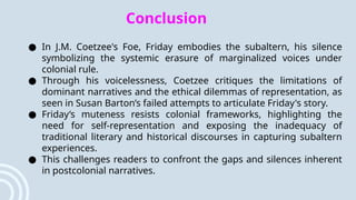Conclusion
● In J.M. Coetzee's Foe, Friday embodies the subaltern, his silence
symbolizing the systemic erasure of marginalized voices under
colonial rule.
● Through his voicelessness, Coetzee critiques the limitations of
dominant narratives and the ethical dilemmas of representation, as
seen in Susan Barton’s failed attempts to articulate Friday's story.
● Friday’s muteness resists colonial frameworks, highlighting the
need for self-representation and exposing the inadequacy of
traditional literary and historical discourses in capturing subaltern
experiences.
● This challenges readers to confront the gaps and silences inherent
in postcolonial narratives.
 