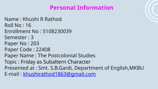 Personal Information
Name : Khushi R Rathod
Roll No : 16
Enrollment No : 5108230039
Semester : 3
Paper No : 203
Paper Code : 22408
Paper Name : The Postcolonial Studies
Topic : Friday as Subaltern Character
Presented at : Smt. S.B.Gardi, Department of English,MKBU
E-mail : khushirathod1863@gmail.com
 