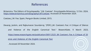Britannica, The Editors of Encyclopaedia. "J.M. Coetzee". Encyclopedia Britannica, 12 Oct. 2024,
https://www.britannica.com/biography/J-M-Coetzee. Accessed 20 November 2024.
Coetzee, J M. Foe. Spain, Penguin Books Limited, 2015.
Devaraj, Jockim, and Rajkumaran Soundarraj. “(PDF) J.M. Coetzee's Foe: A Critique of Silence
and Violence of the English Canonical Text.” ResearchGate, 9 March 2023,
https://www.researchgate.net/publication/369112525_JM_Coetzee's_Foe_A_Critique_of_Sil
ence_and_Violence_of_the_English_Canonical_Text
. Accessed 20 November 2024.
References
 