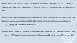 Metzler, Tobias, and Sasikarn Kongsak. “Author-ities: Postcolonial Challenges in J. M. Coetzee’s Foe.”
Thaiscience.Info, 2016, https://www.thaiscience.info/journals/Article/SUIJ/10984821.pdf. Accessed 20 November
2024.
Neimneh, Shadi. “(PDF) Postcolonial Feminism: Silence and Storytelling in J. M. Coetzee's Foe.” ResearchGate, 2014,
https://www.researchgate.net/publication/263849320_Postcolonial_Feminism_Silence_and_Storytelling_in_J
_M_Coetzee's_Foe. Accessed 20 November 2024.
Shirkhani, Ahmad. “Silence as a Subaltern Strategy of Resistance in Coetzee’s Foe.” The Islamic University College
Journal, 1997, https://iu-juic.com/index.php/juic/article/download/2804/2648. Accessed 20 November 2024.
 