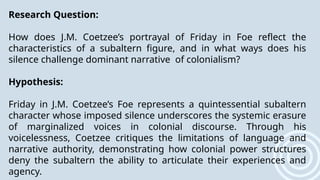 Research Question:
How does J.M. Coetzee’s portrayal of Friday in Foe reflect the
characteristics of a subaltern figure, and in what ways does his
silence challenge dominant narrative of colonialism?
Hypothesis:
Friday in J.M. Coetzee’s Foe represents a quintessential subaltern
character whose imposed silence underscores the systemic erasure
of marginalized voices in colonial discourse. Through his
voicelessness, Coetzee critiques the limitations of language and
narrative authority, demonstrating how colonial power structures
deny the subaltern the ability to articulate their experiences and
agency.
 