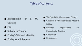 Table of contents
● Introduction of J. M.
Coetzee
● Foe
● Subaltern Theory
● Friday’s Silenced Identity
● Friday as a Subaltern
● The Symbolic Muteness of Friday
● Critique of the Narratives Around
Friday
● Broader Implications in
Postcolonial Studies
● Conclusion
● References
 