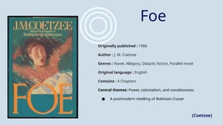 Foe
Originally published : 1986
Author : J. M. Coetzee
Genres : Novel, Allegory, Didactic fiction, Parallel novel
Original language : English
Contains : 4 Chapters
Central themes: Power, colonialism, and voicelessness
● A postmodern retelling of Robinson Crusoe
(Coetzee)
 