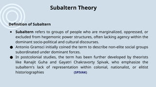 Definition of Subaltern
● Subaltern refers to groups of people who are marginalized, oppressed, or
excluded from hegemonic power structures, often lacking agency within the
dominant socio-political and cultural discourses.
● Antonio Gramsci initially coined the term to describe non-elite social groups
subordinated under dominant forces.
● In postcolonial studies, the term has been further developed by theorists
like Ranajit Guha and Gayatri Chakravorty Spivak, who emphasize the
subaltern's lack of representation within colonial, nationalist, or elitist
historiographies​ (SPIVAK)
Subaltern Theory
 
