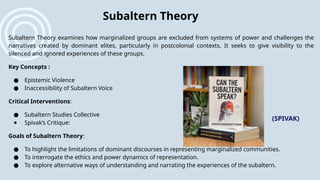 Subaltern Theory examines how marginalized groups are excluded from systems of power and challenges the
narratives created by dominant elites, particularly in postcolonial contexts. It seeks to give visibility to the
silenced and ignored experiences of these groups.
Key Concepts :
● Epistemic Violence
● Inaccessibility of Subaltern Voice
Critical Interventions:
● Subaltern Studies Collective
● Spivak’s Critique:
Goals of Subaltern Theory:
● To highlight the limitations of dominant discourses in representing marginalized communities.
● To interrogate the ethics and power dynamics of representation.
● To explore alternative ways of understanding and narrating the experiences of the subaltern.
Subaltern Theory
(SPIVAK)
 