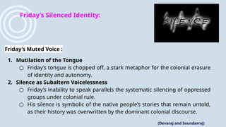 Friday’s Silenced Identity:
Friday’s Muted Voice :
1. Mutilation of the Tongue
○ Friday’s tongue is chopped off, a stark metaphor for the colonial erasure
of identity and autonomy.
2. Silence as Subaltern Voicelessness
○ Friday’s inability to speak parallels the systematic silencing of oppressed
groups under colonial rule.
○ His silence is symbolic of the native people’s stories that remain untold,
as their history was overwritten by the dominant colonial discourse.
(Devaraj and Soundarraj)
 