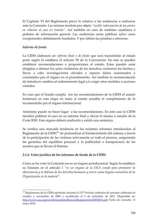 El Capítulo VI del Reglamento prevé lo relativo a las audiencias a realizarse
ante la Comisión. Las mismas tendrán por objeto “recibir información de las partes
en relación al caso en trámite”. Así también en caso de medidas cautelares o
pedidos de información general. Las audiencias serán públicas salvo casos
excepcionales debidamente fundados. Y por último las pruebas a ofrecerse.
Informe de fondo
La CIDH elaborará un informe final o de fondo que será transmitido al estado
parte según lo establece el artículo 50 de la Convención. En este se pueden
establecer recomendaciones o proposiciones al estado. Estas pueden estar
dirigidas a detener los actos violatorios de los derechos, esclarecer los hechos y
llevar a cabo investigaciones oficiales y reparar daños ocasionados y
constatados por el órgano en el procedimiento. Así también la recomendación
de introducir cambios al ordenamiento legal y/o exigir otras medidas o acciones
estatales.
En caso que el Estado cumpla con las recomendaciones de la CIDH el asunto
terminará en esta etapa en tanto el estado acredite el cumplimiento de lo
recomendado por el órgano internacional.
Asimismo puede no hacer lugar a las recomendaciones. En este caso la CIDH
decidirá publicar el caso en su informe final y elevar el mismo a estudio de la
Corte IDH. Este órgano deberá analizarlo y emitir una sentencia.
Se verifica una marcada tendencia en las recientes reformas introducidas al
Reglamento de la CIDH195
de profundizar el fortalecimiento del sistema a través
de la participación de las víctimas activamente en todo el proceso, asegurando
las garantías del equilibrio procesal y la publicidad o transparencia de los
asuntos que se llevan al Sistema.
2.1.4. Valor jurídico de los informes de fondo de la CIDH.
Como se ha visto la Comisión no es un órgano jurisdiccional. Según lo establece
su Estatuto en el artículo 1 “es un órgano de la OEA creado para promover la
observancia y la defensa de los derechos humanos y servir como órgano consultivo de la
Organización en la materia”.
195
Reglamento de la CIDH aprobado durante el 137º Período ordinario de sesiones celebrado en
octubre y noviembre de 2009 y modificado el 2 de setiembre de 2011. Disponible en:
http://www.oas.org/es/cidh/mandato/Basicos/ReglamentoCIDH2011.pdf Fecha de consulta: 11
mayo 2014.
186
 