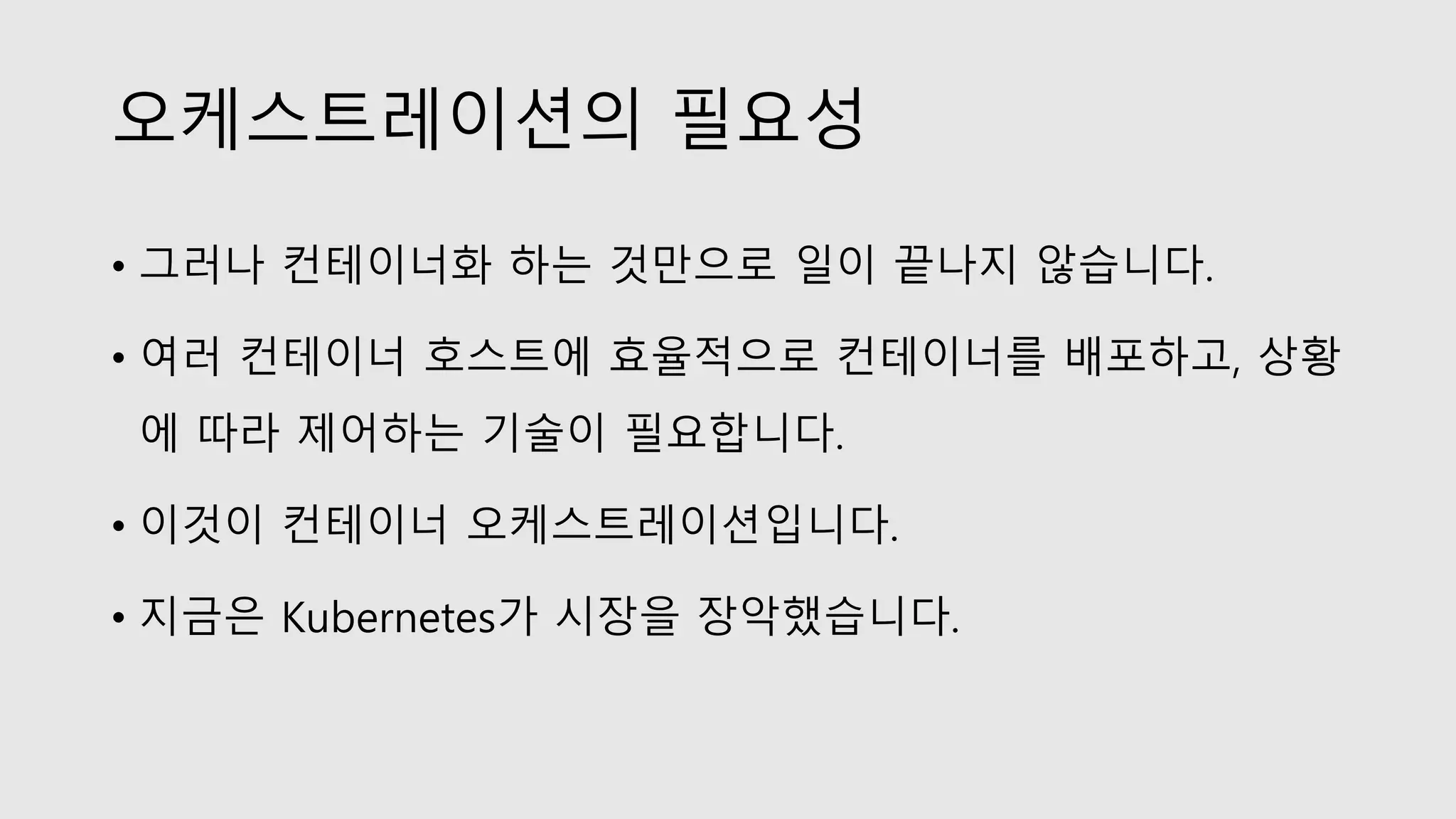 오케스트레이션의 필요성
• 그러나 컨테이너화 하는 것만으로 일이 끝나지 않습니다.
• 여러 컨테이너 호스트에 효율적으로 컨테이너를 배포하고, 상황
에 따라 제어하는 기술이 필요합니다.
• 이것이 컨테이너 오케스트레이션입니다.
• 지금은 Kubernetes가 시장을 장악했습니다.
 