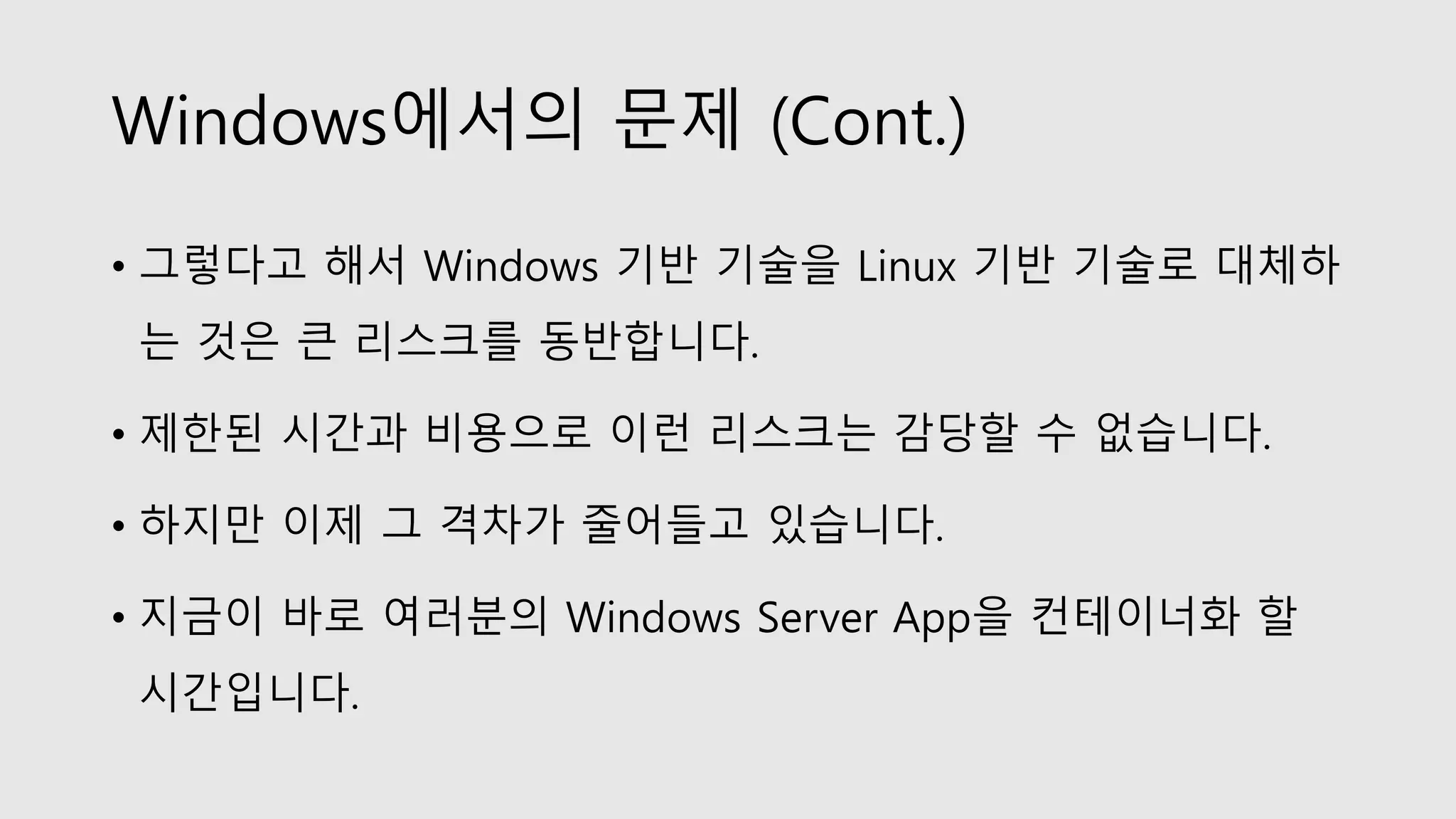 Windows에서의 문제 (Cont.)
• 그렇다고 해서 Windows 기반 기술을 Linux 기반 기술로 대체하
는 것은 큰 리스크를 동반합니다.
• 제한된 시간과 비용으로 이런 리스크는 감당할 수 없습니다.
• 하지만 이제 그 격차가 줄어들고 있습니다.
• 지금이 바로 여러분의 Windows Server App을 컨테이너화 할
시간입니다.
 