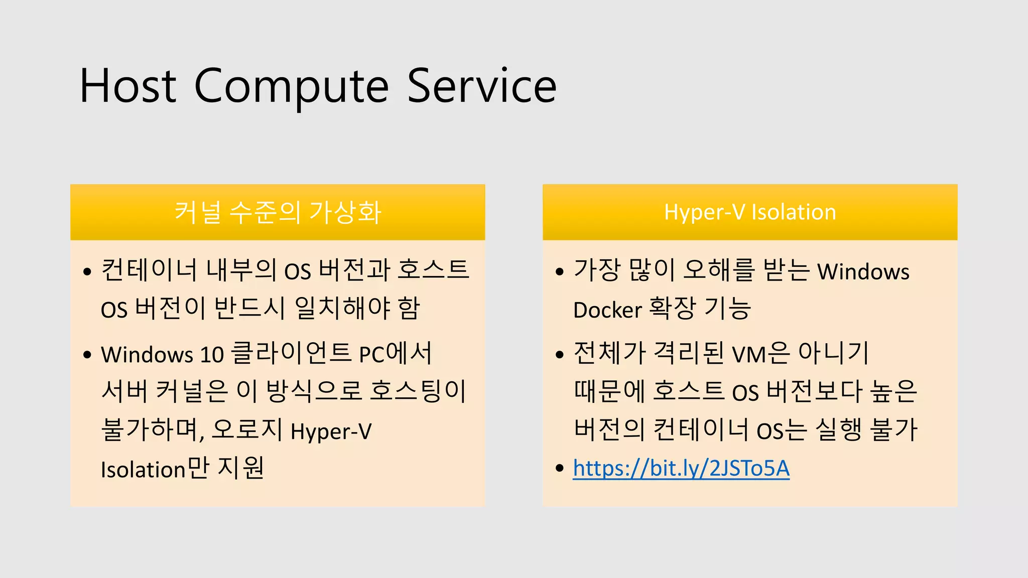 Host Compute Service
커널 수준의 가상화
• 컨테이너 내부의 OS 버전과 호스트
OS 버전이 반드시 일치해야 함
• Windows 10 클라이언트 PC에서
서버 커널은 이 방식으로 호스팅이
불가하며, 오로지 Hyper-V
Isolation만 지원
Hyper-V Isolation
• 가장 많이 오해를 받는 Windows
Docker 확장 기능
• 전체가 격리된 VM은 아니기
때문에 호스트 OS 버전보다 높은
버전의 컨테이너 OS는 실행 불가
• https://bit.ly/2JSTo5A
 
