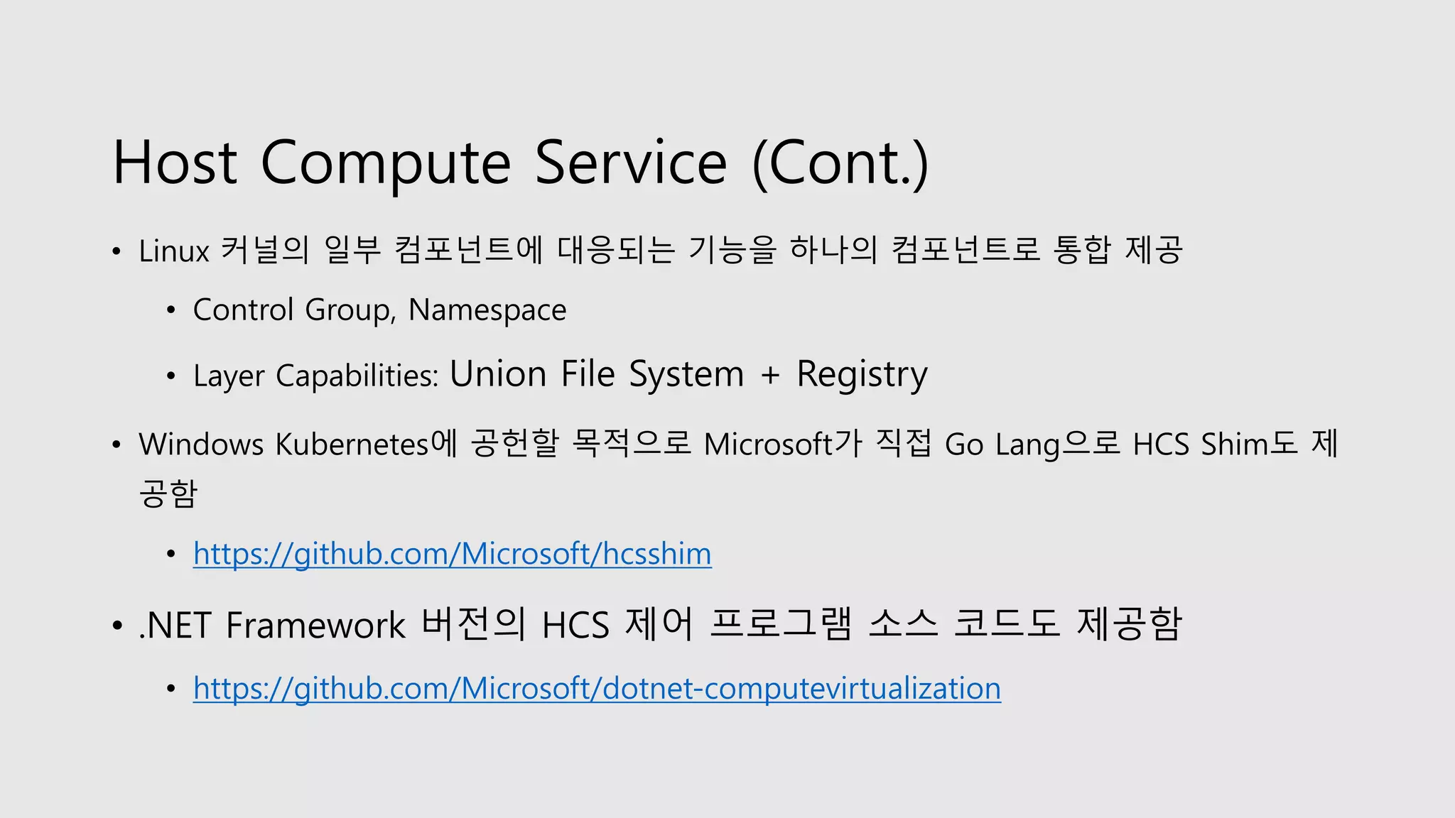Host Compute Service (Cont.)
• Linux 커널의 일부 컴포넌트에 대응되는 기능을 하나의 컴포넌트로 통합 제공
• Control Group, Namespace
• Layer Capabilities: Union File System + Registry
• Windows Kubernetes에 공헌할 목적으로 Microsoft가 직접 Go Lang으로 HCS Shim도 제
공함
• https://github.com/Microsoft/hcsshim
• .NET Framework 버전의 HCS 제어 프로그램 소스 코드도 제공함
• https://github.com/Microsoft/dotnet-computevirtualization
 