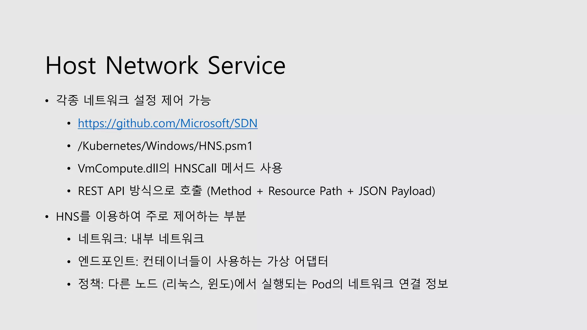Host Network Service
• 각종 네트워크 설정 제어 가능
• https://github.com/Microsoft/SDN
• /Kubernetes/Windows/HNS.psm1
• VmCompute.dll의 HNSCall 메서드 사용
• REST API 방식으로 호출 (Method + Resource Path + JSON Payload)
• HNS를 이용하여 주로 제어하는 부분
• 네트워크: 내부 네트워크
• 엔드포인트: 컨테이너들이 사용하는 가상 어댑터
• 정책: 다른 노드 (리눅스, 윈도)에서 실행되는 Pod의 네트워크 연결 정보
 