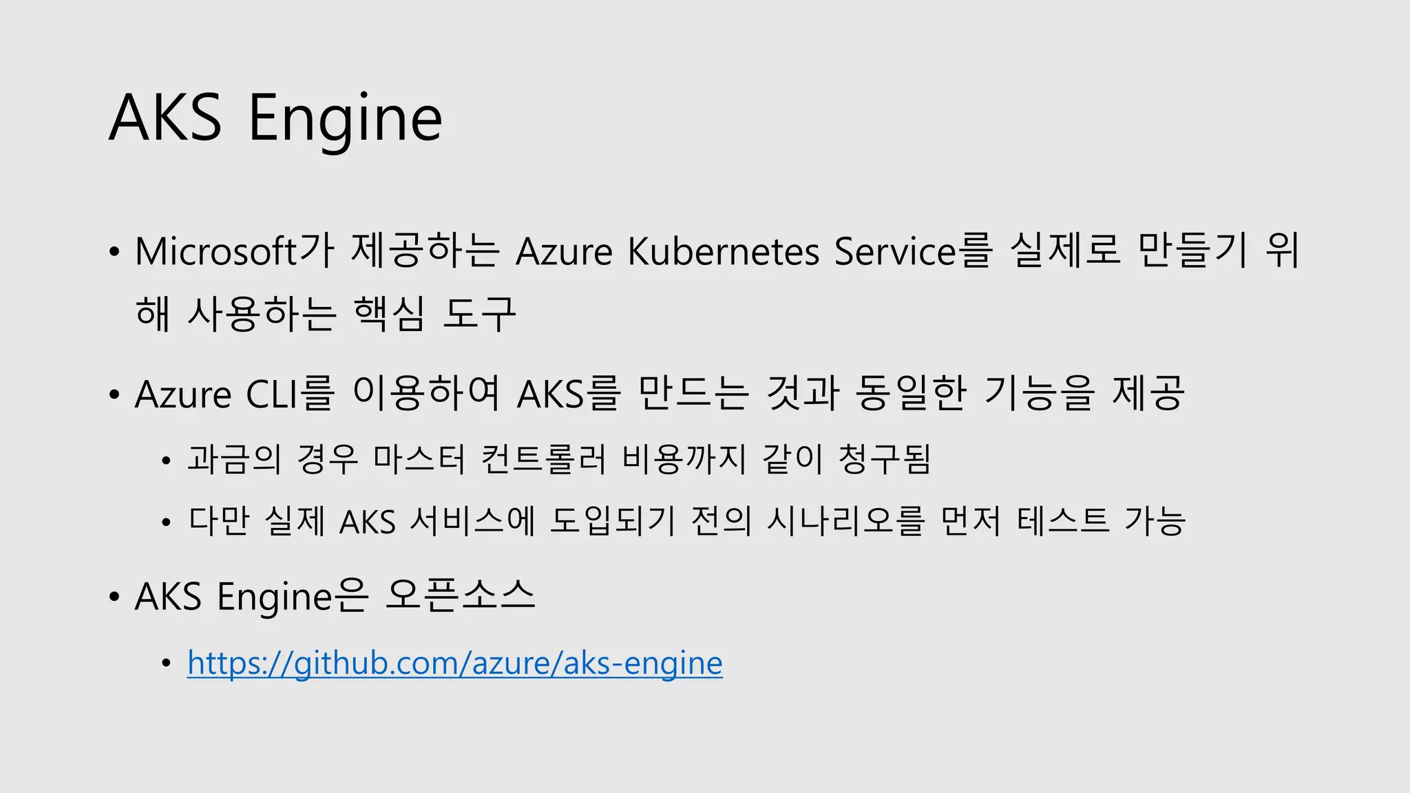 AKS Engine
• Microsoft가 제공하는 Azure Kubernetes Service를 실제로 만들기 위
해 사용하는 핵심 도구
• Azure CLI를 이용하여 AKS를 만드는 것과 동일한 기능을 제공
• 과금의 경우 마스터 컨트롤러 비용까지 같이 청구됨
• 다만 실제 AKS 서비스에 도입되기 전의 시나리오를 먼저 테스트 가능
• AKS Engine은 오픈소스
• https://github.com/azure/aks-engine
 