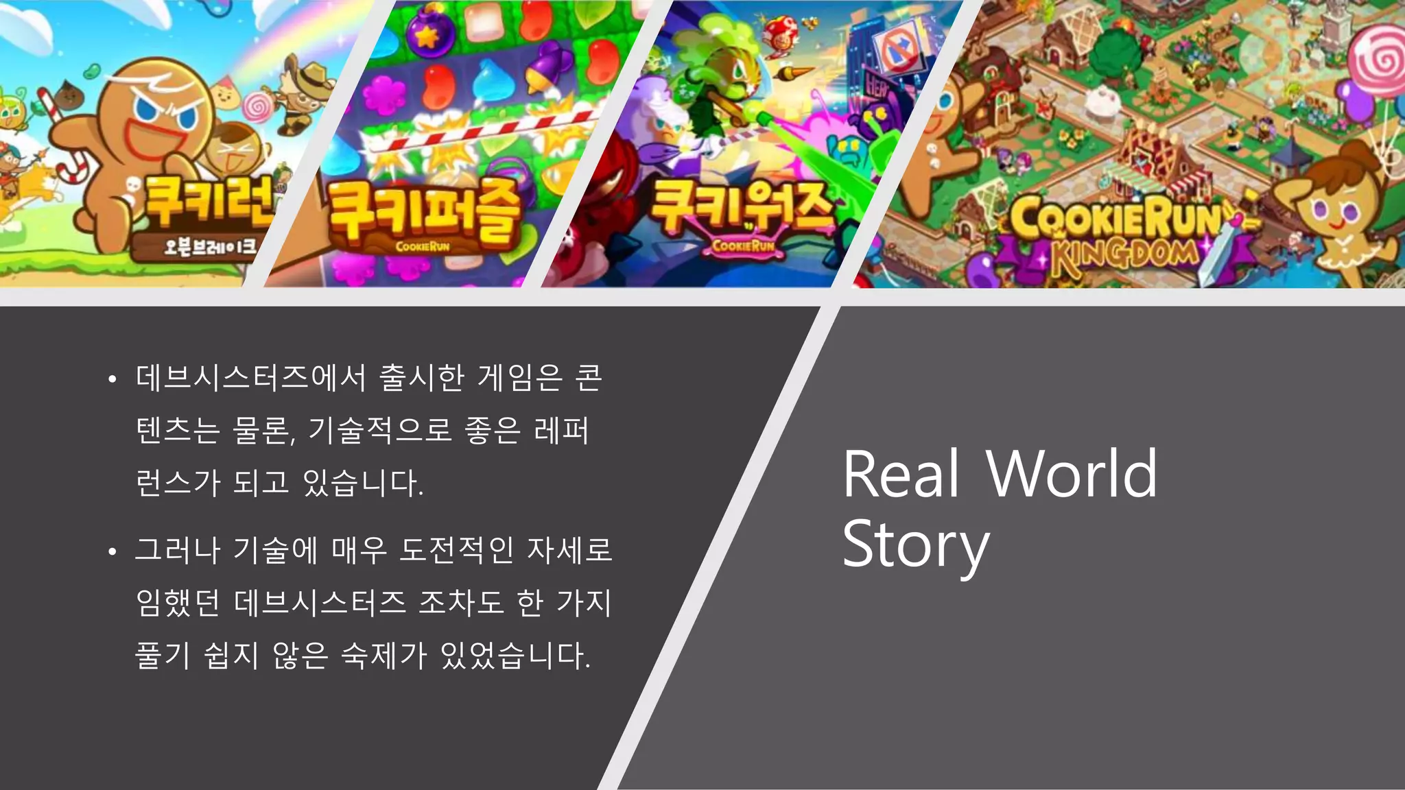 Real World
Story
• 데브시스터즈에서 출시한 게임은 콘
텐츠는 물론, 기술적으로 좋은 레퍼
런스가 되고 있습니다.
• 그러나 기술에 매우 도전적인 자세로
임했던 데브시스터즈 조차도 한 가지
풀기 쉽지 않은 숙제가 있었습니다.
 