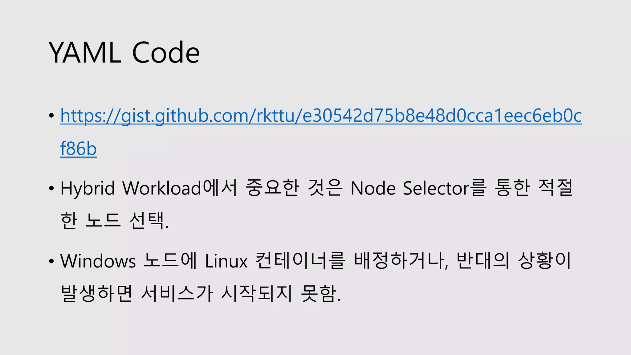 YAML Code
• https://gist.github.com/rkttu/e30542d75b8e48d0cca1eec6eb0c
f86b
• Hybrid Workload에서 중요한 것은 Node Selector를 통한 적절
한 노드 선택.
• Windows 노드에 Linux 컨테이너를 배정하거나, 반대의 상황이
발생하면 서비스가 시작되지 못함.
 