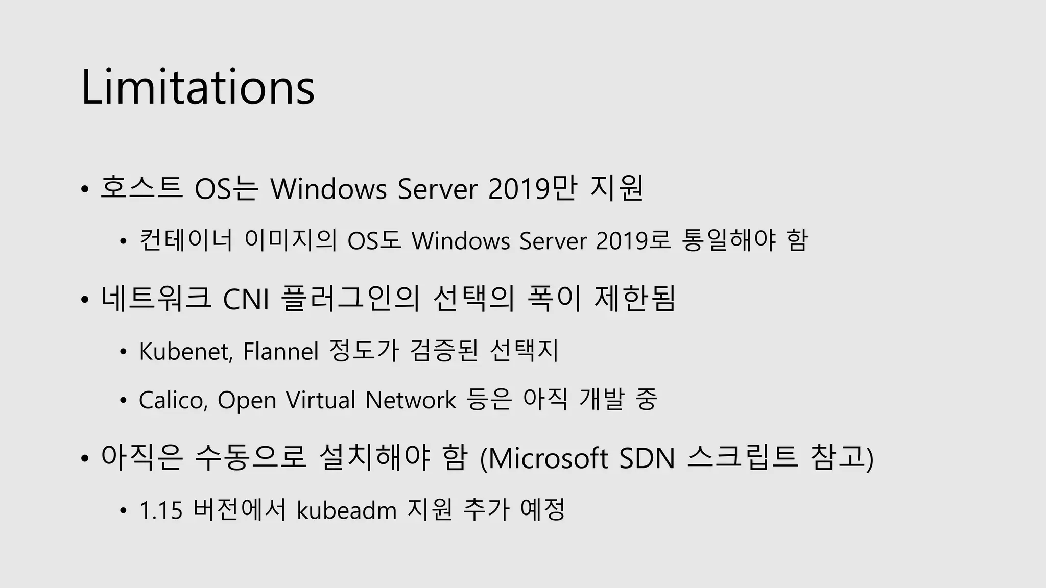 Limitations
• 호스트 OS는 Windows Server 2019만 지원
• 컨테이너 이미지의 OS도 Windows Server 2019로 통일해야 함
• 네트워크 CNI 플러그인의 선택의 폭이 제한됨
• Kubenet, Flannel 정도가 검증된 선택지
• Calico, Open Virtual Network 등은 아직 개발 중
• 아직은 수동으로 설치해야 함 (Microsoft SDN 스크립트 참고)
• 1.15 버전에서 kubeadm 지원 추가 예정
 