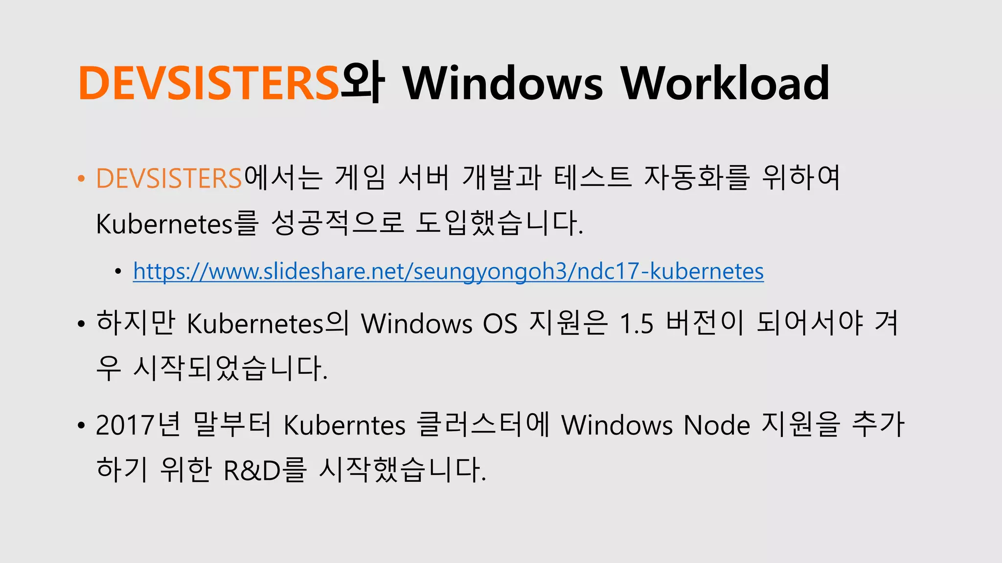 DEVSISTERS와 Windows Workload
• DEVSISTERS에서는 게임 서버 개발과 테스트 자동화를 위하여
Kubernetes를 성공적으로 도입했습니다.
• https://www.slideshare.net/seungyongoh3/ndc17-kubernetes
• 하지만 Kubernetes의 Windows OS 지원은 1.5 버전이 되어서야 겨
우 시작되었습니다.
• 2017년 말부터 Kuberntes 클러스터에 Windows Node 지원을 추가
하기 위한 R&D를 시작했습니다.
 