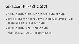 오케스트레이션의 필요성
• 그러나 컨테이너화 하는 것만으로 일이 끝나지 않습니다.
• 여러 컨테이너 호스트에 효율적으로 컨테이너를 배포하고, 상황
에 따라 제어하는 기술이 필요합니다.
• 이것이 컨테이너 오케스트레이션입니다.
• 지금은 Kubernetes가 시장을 장악했습니다.
 